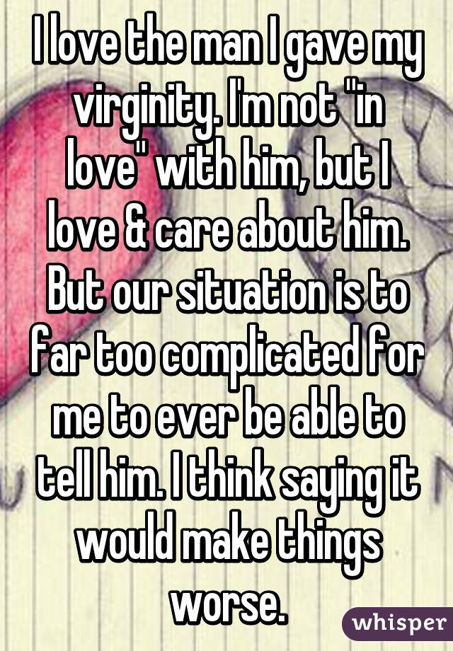 I love the man I gave my virginity. I'm not "in love" with him, but I love & care about him.
But our situation is to far too complicated for me to ever be able to tell him. I think saying it would make things worse.