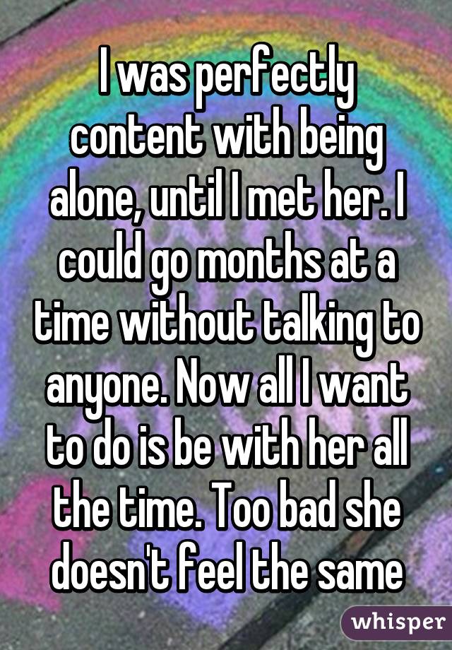 I was perfectly content with being alone, until I met her. I could go months at a time without talking to anyone. Now all I want to do is be with her all the time. Too bad she doesn't feel the same