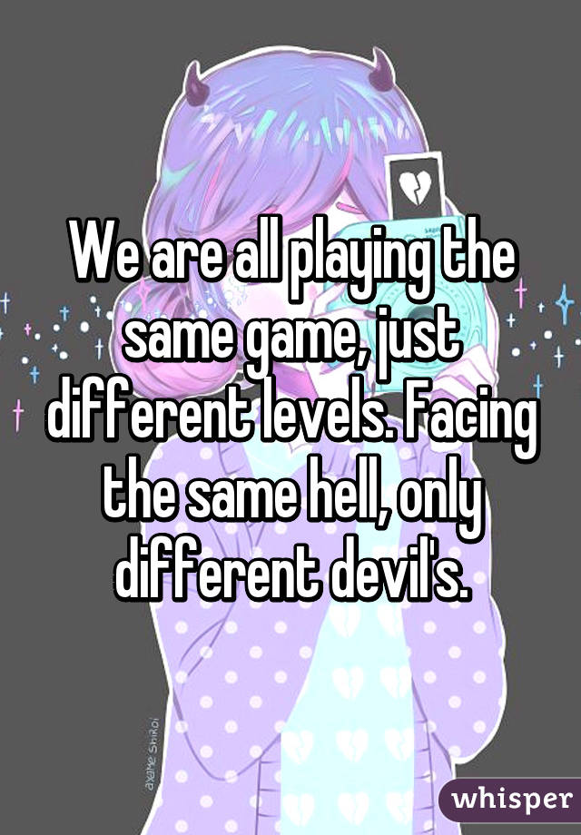 We are all playing the same game, just different levels. Facing the same hell, only different devil's.