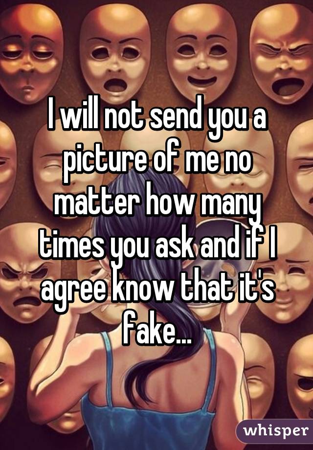 I will not send you a picture of me no matter how many times you ask and if I agree know that it's fake...