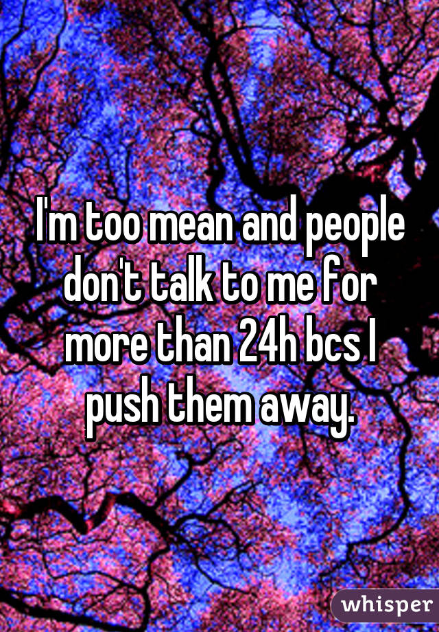 I'm too mean and people don't talk to me for more than 24h bcs I push them away.