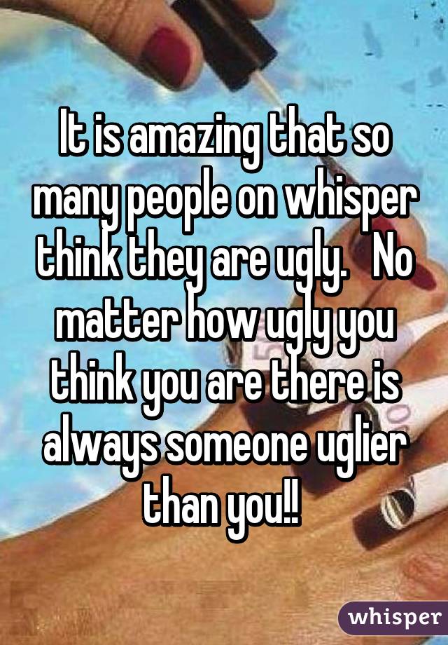 It is amazing that so many people on whisper think they are ugly.   No matter how ugly you think you are there is always someone uglier than you!! 