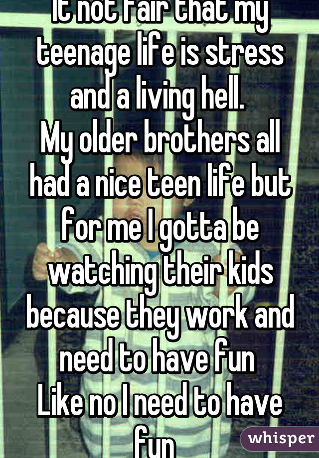 It not fair that my teenage life is stress and a living hell. 
My older brothers all had a nice teen life but for me I gotta be watching their kids because they work and need to have fun 
Like no I need to have fun  