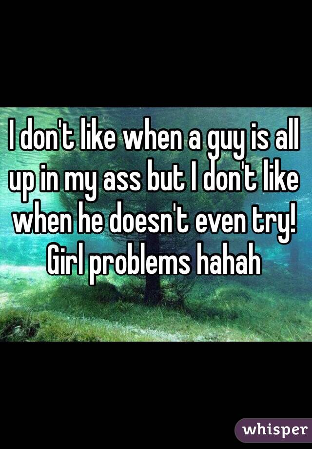 I don't like when a guy is all up in my ass but I don't like when he doesn't even try! Girl problems hahah