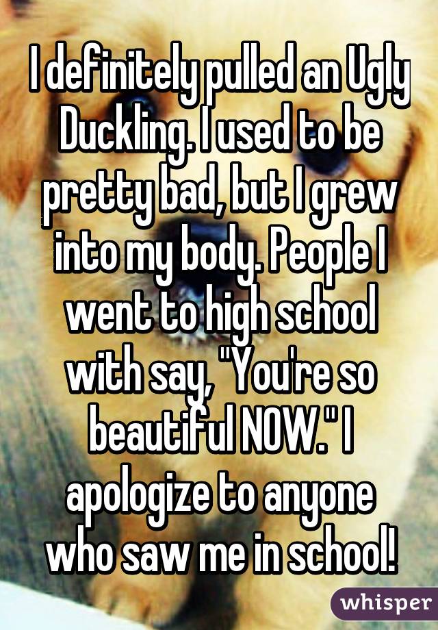 I definitely pulled an Ugly Duckling. I used to be pretty bad, but I grew into my body. People I went to high school with say, "You're so beautiful NOW." I apologize to anyone who saw me in school!