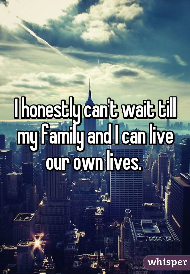 I honestly can't wait till my family and I can live our own lives. 