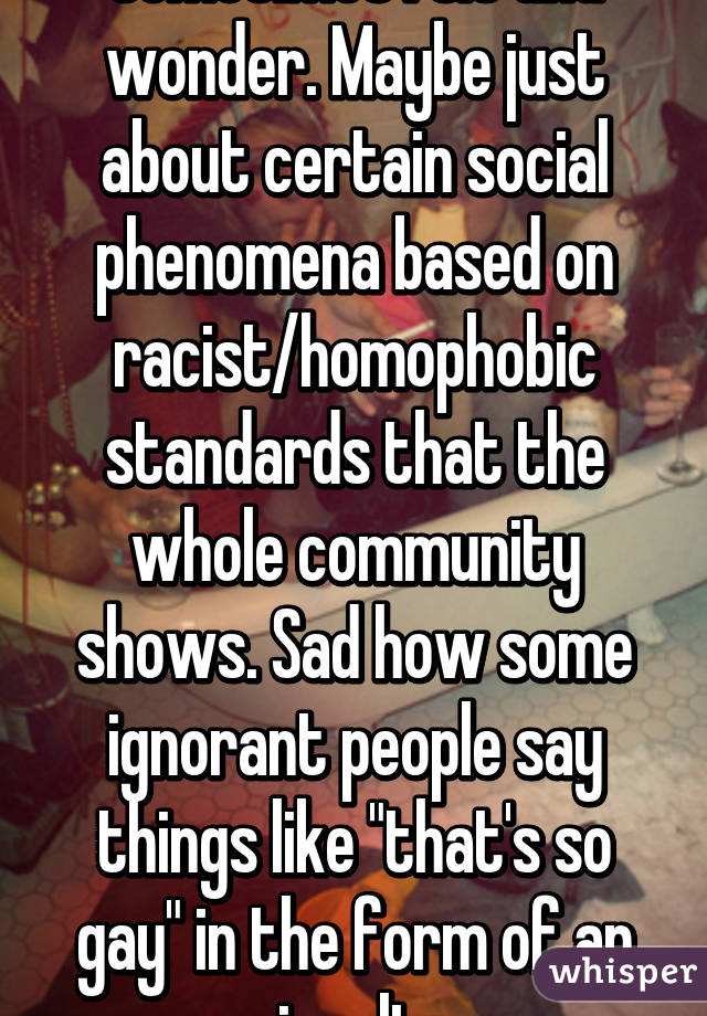 Sometimes I sit and wonder. Maybe just about certain social phenomena based on racist/homophobic standards that the whole community shows. Sad how some ignorant people say things like "that's so gay" in the form of an insult.