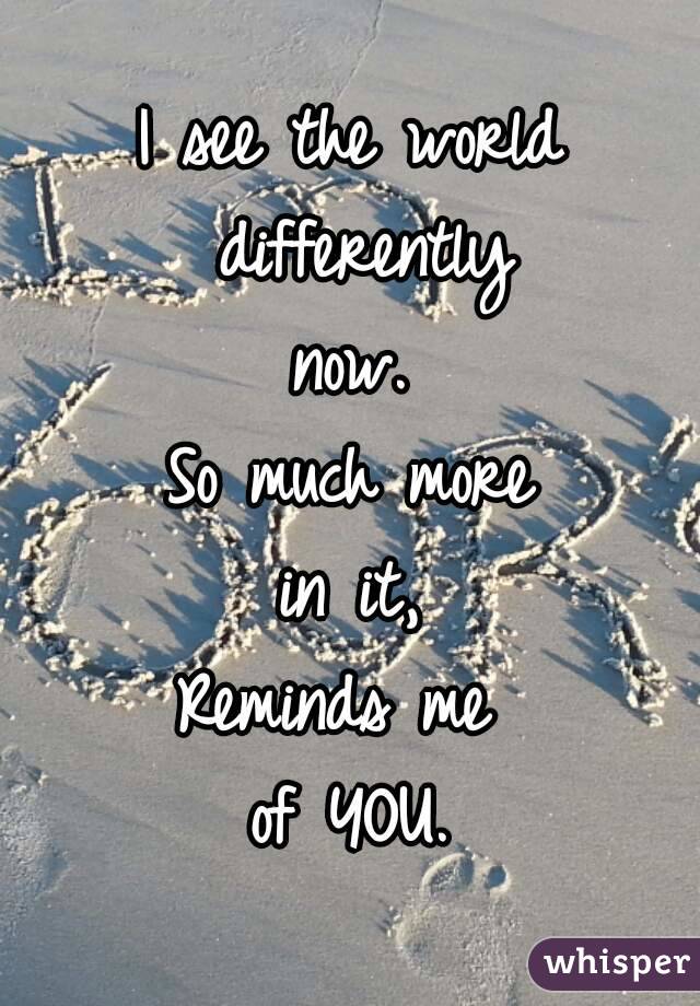 I see the world differently
now.
So much more
in it,
Reminds me 
of YOU.