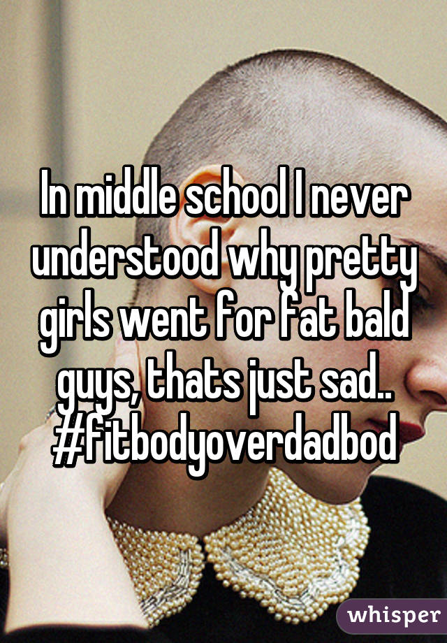 In middle school I never understood why pretty girls went for fat bald guys, thats just sad..
#fitbodyoverdadbod