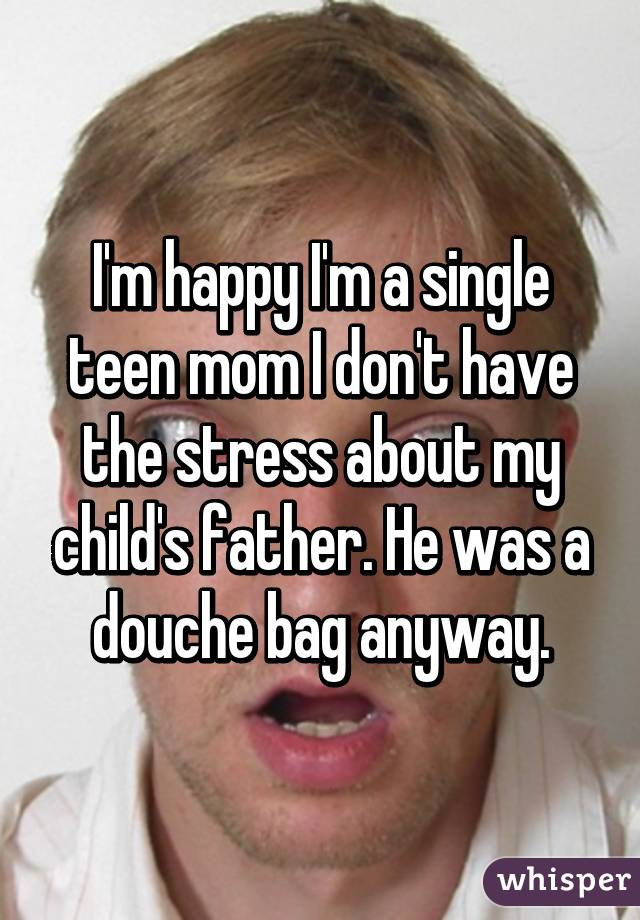 I'm happy I'm a single teen mom I don't have the stress about my child's father. He was a douche bag anyway.