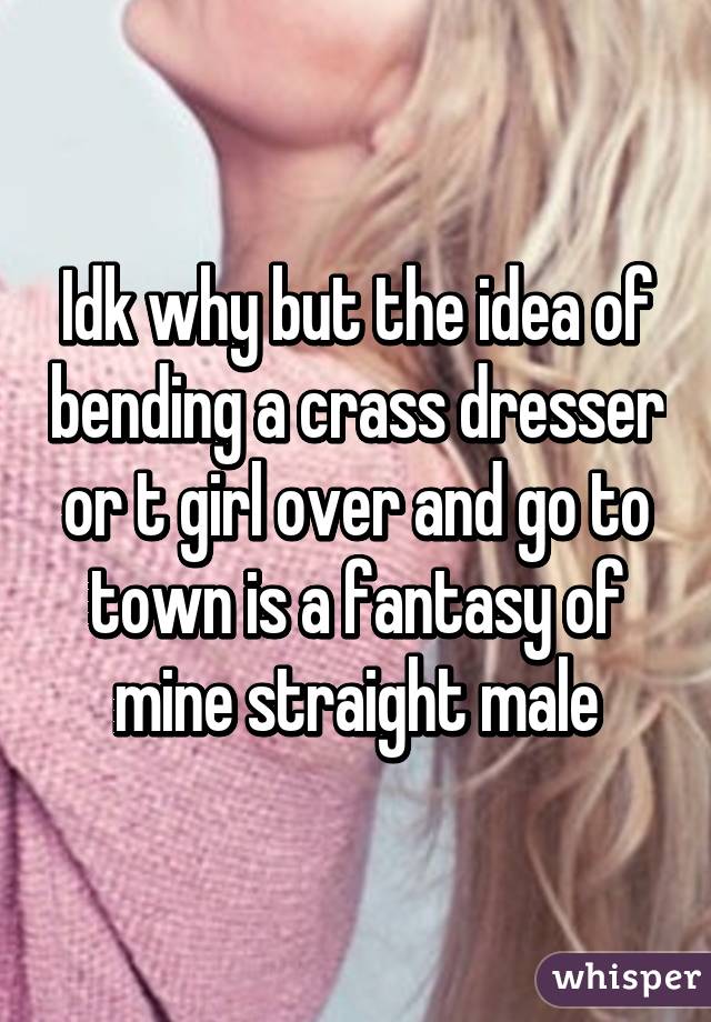 Idk why but the idea of bending a crass dresser or t girl over and go to town is a fantasy of mine straight male