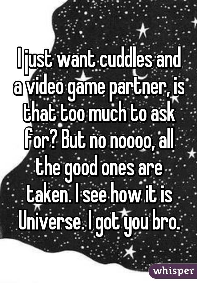 I just want cuddles and a video game partner, is that too much to ask for? But no noooo, all the good ones are taken. I see how it is Universe. I got you bro.