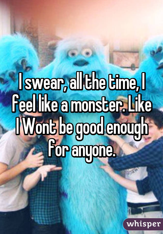 I swear, all the time, I feel like a monster. Like I Wont be good enough for anyone.