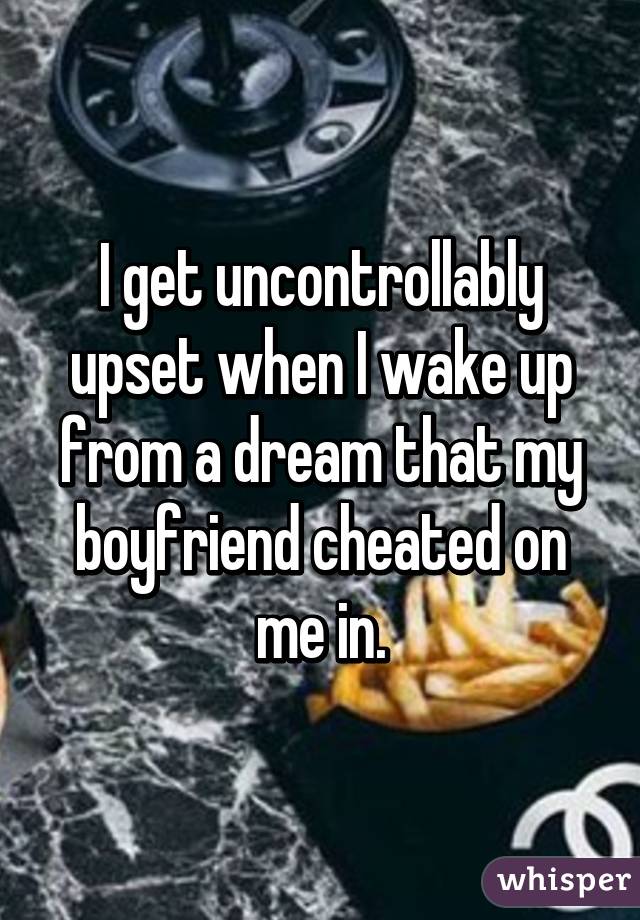 I get uncontrollably upset when I wake up from a dream that my boyfriend cheated on me in.