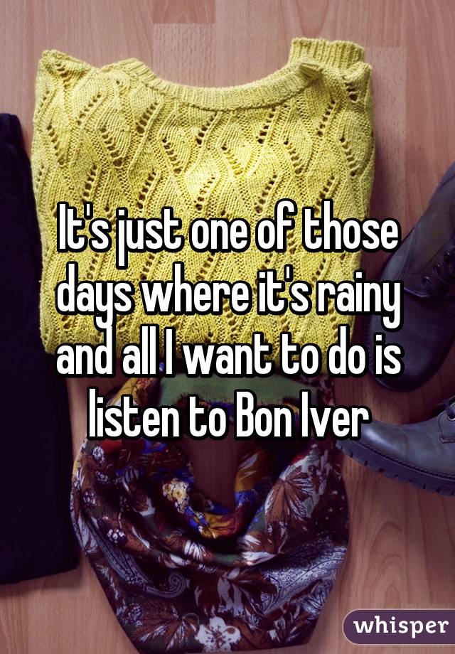 It's just one of those days where it's rainy and all I want to do is listen to Bon Iver