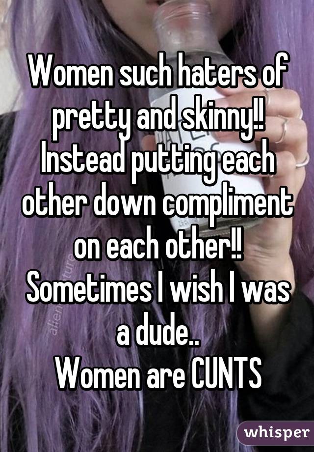 Women such haters of pretty and skinny!! Instead putting each other down compliment on each other!! Sometimes I wish I was a dude..
Women are CUNTS