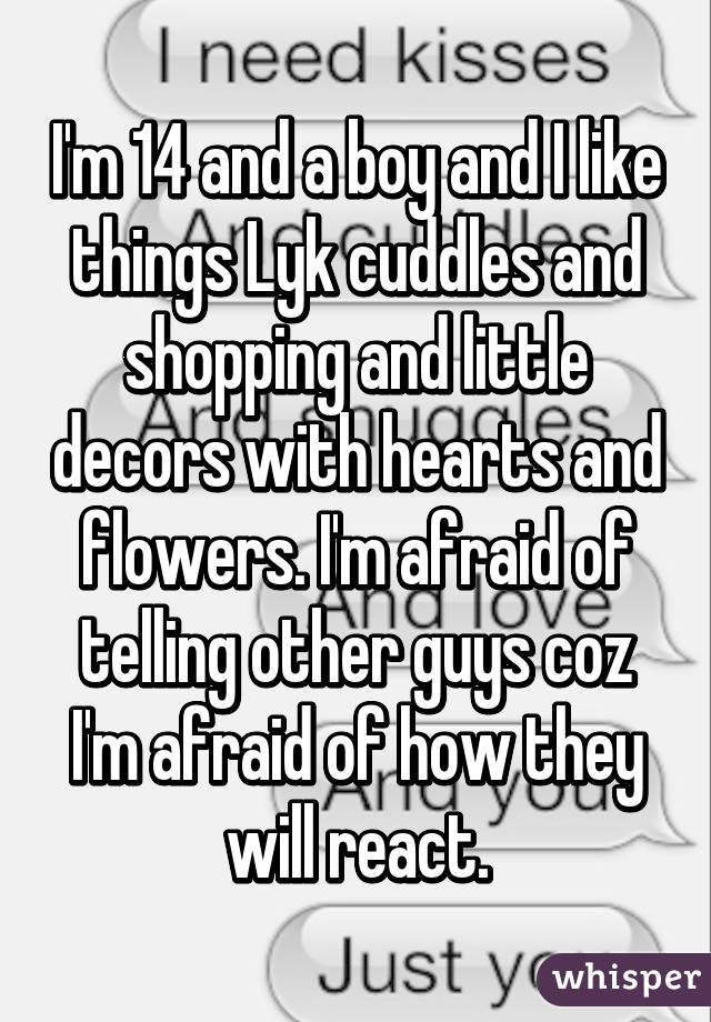 I'm 14 and a boy and I like things Lyk cuddles and shopping and little decors with hearts and flowers. I'm afraid of telling other guys coz I'm afraid of how they will react.