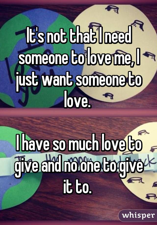 It's not that I need someone to love me, I just want someone to love. 

I have so much love to give and no one to give it to. 