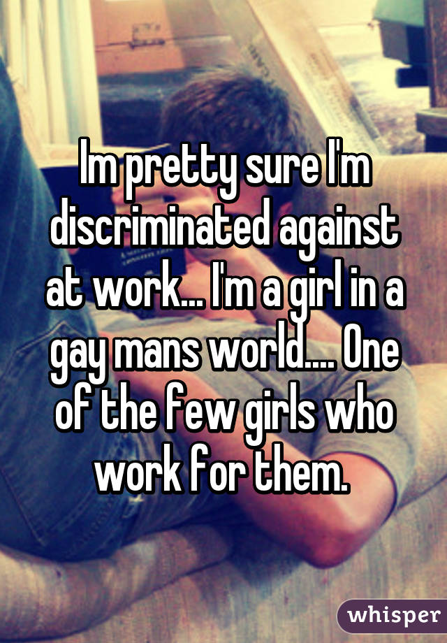 Im pretty sure I'm discriminated against at work... I'm a girl in a gay mans world.... One of the few girls who work for them. 