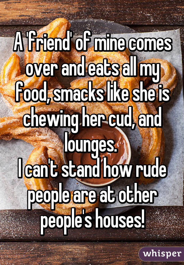 A 'friend' of mine comes over and eats all my food, smacks like she is chewing her cud, and lounges. 
I can't stand how rude people are at other people's houses!