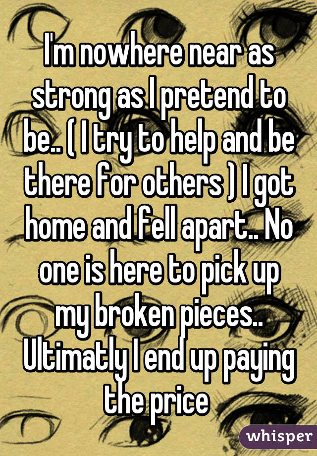 I'm nowhere near as strong as I pretend to be.. ( I try to help and be there for others ) I got home and fell apart.. No one is here to pick up my broken pieces.. Ultimatly I end up paying the price 