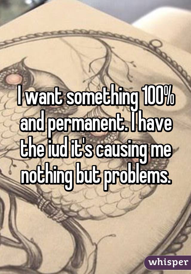 I want something 100% and permanent. I have the iud it's causing me nothing but problems.