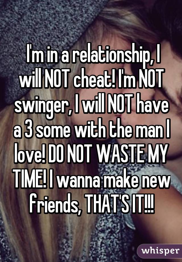  I'm in a relationship, I will NOT cheat! I'm NOT swinger, I will NOT have a 3 some with the man I love! DO NOT WASTE MY TIME! I wanna make new friends, THAT'S IT!!!