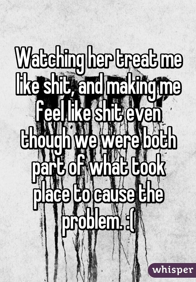 Watching her treat me like shit, and making me feel like shit even though we were both part of what took place to cause the problem. :(