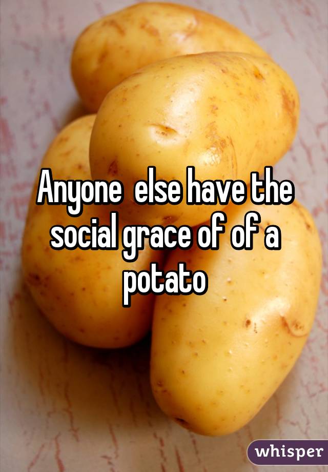 Anyone  else have the social grace of of a potato