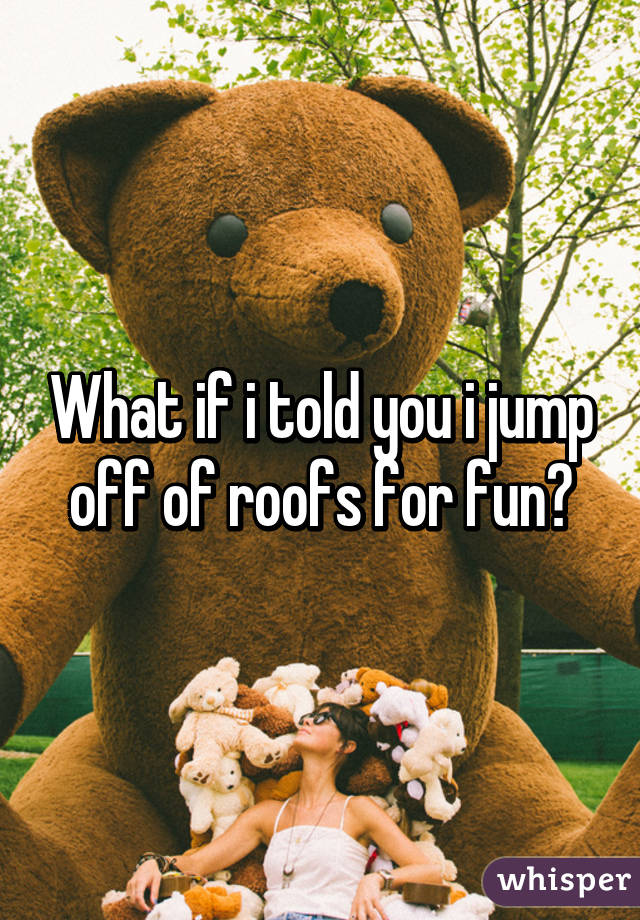 What if i told you i jump off of roofs for fun?