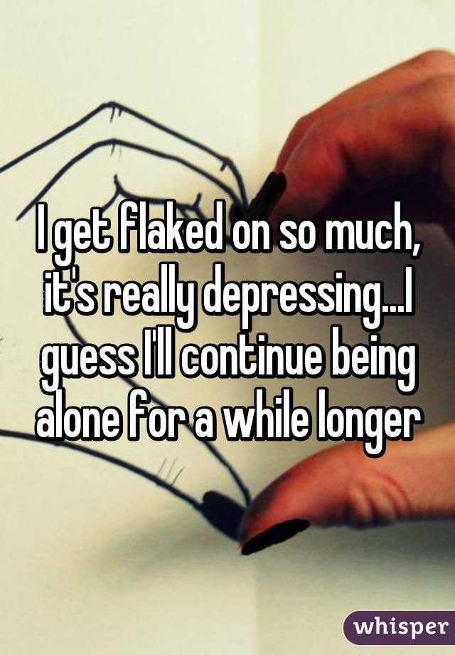 I get flaked on so much, it's really depressing...I guess I'll continue being alone for a while longer