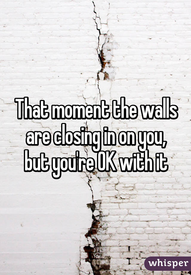 That moment the walls are closing in on you, but you're OK with it