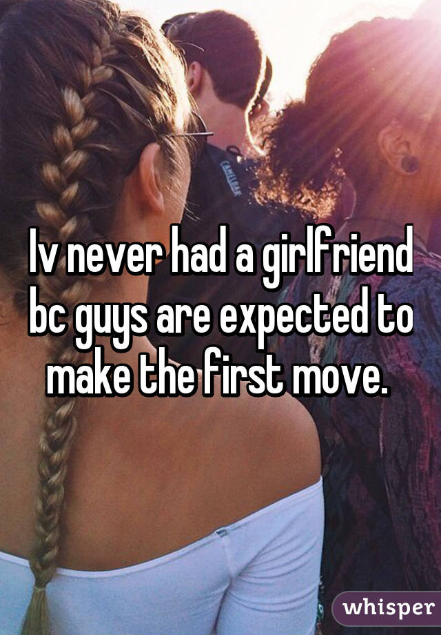 Iv never had a girlfriend bc guys are expected to make the first move. 