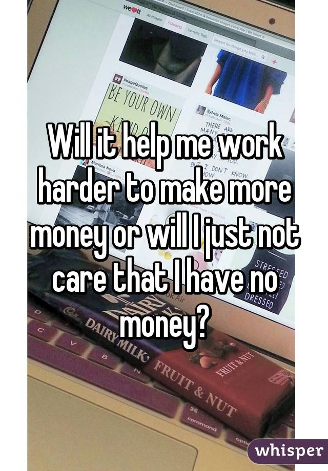 Will it help me work harder to make more money or will I just not care that I have no money?