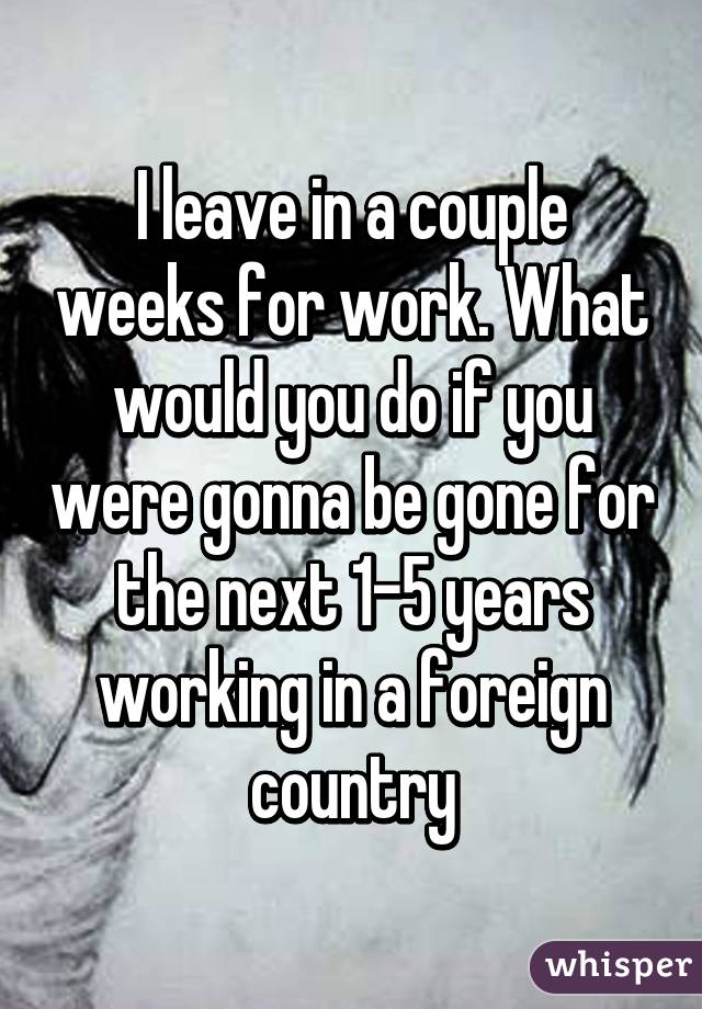 I leave in a couple weeks for work. What would you do if you were gonna be gone for the next 1-5 years working in a foreign country