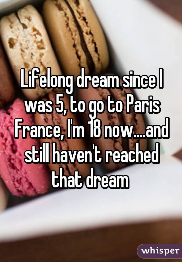 Lifelong dream since I was 5, to go to Paris France, I'm 18 now....and still haven't reached that dream 