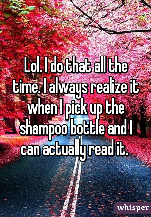 Lol. I do that all the time. I always realize it when I pick up the shampoo bottle and I can actually read it. 