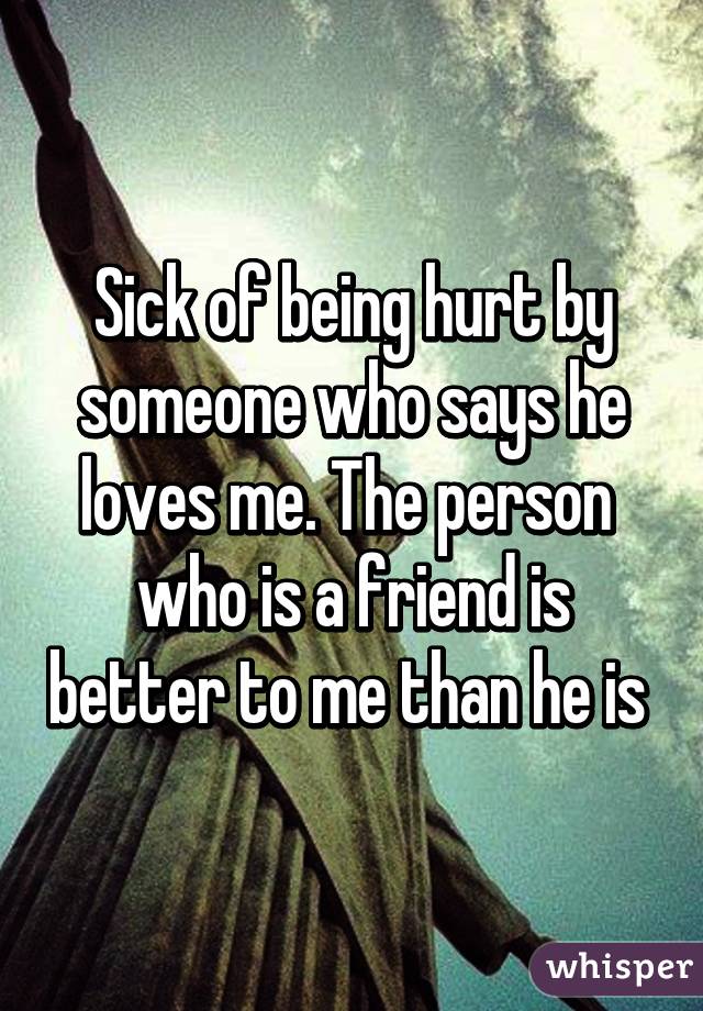 Sick of being hurt by someone who says he loves me. The person  who is a friend is better to me than he is 