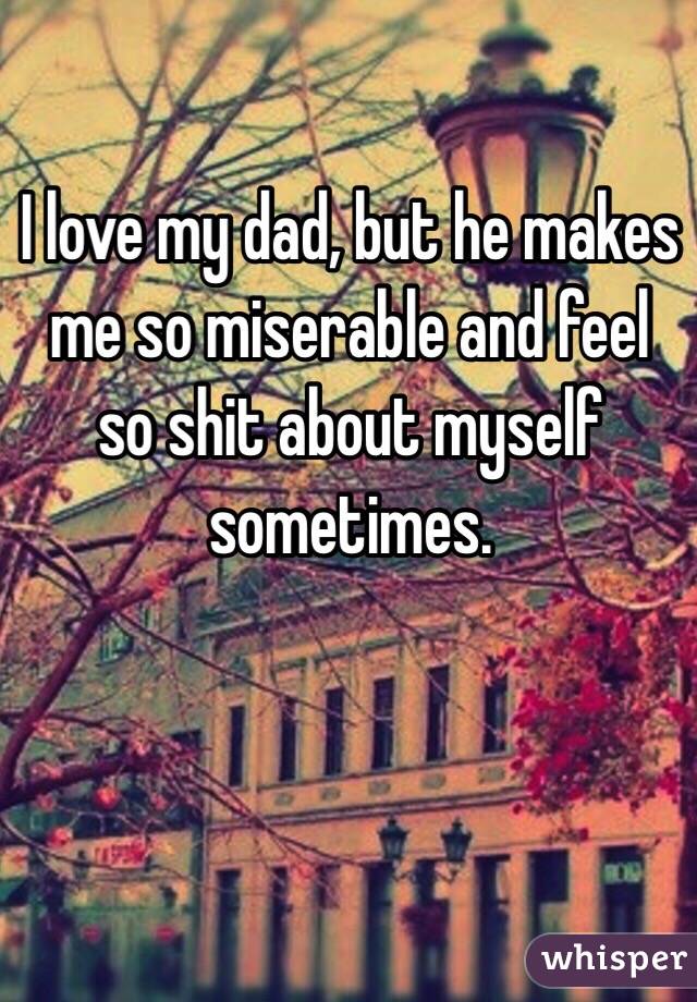 I love my dad, but he makes me so miserable and feel so shit about myself sometimes. 