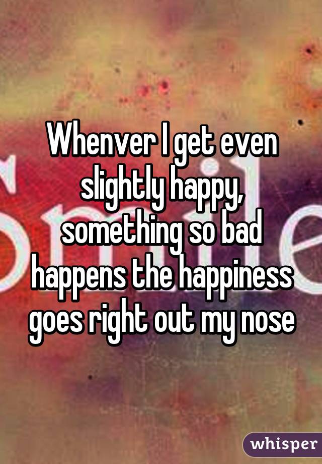 Whenver I get even slightly happy, something so bad happens the happiness goes right out my nose