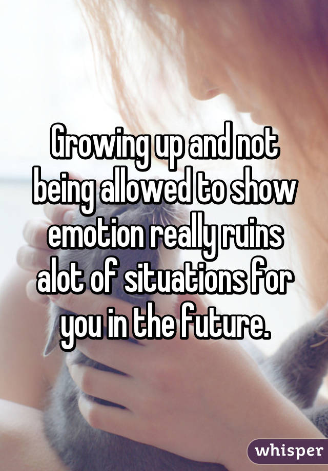 Growing up and not being allowed to show emotion really ruins alot of situations for you in the future.