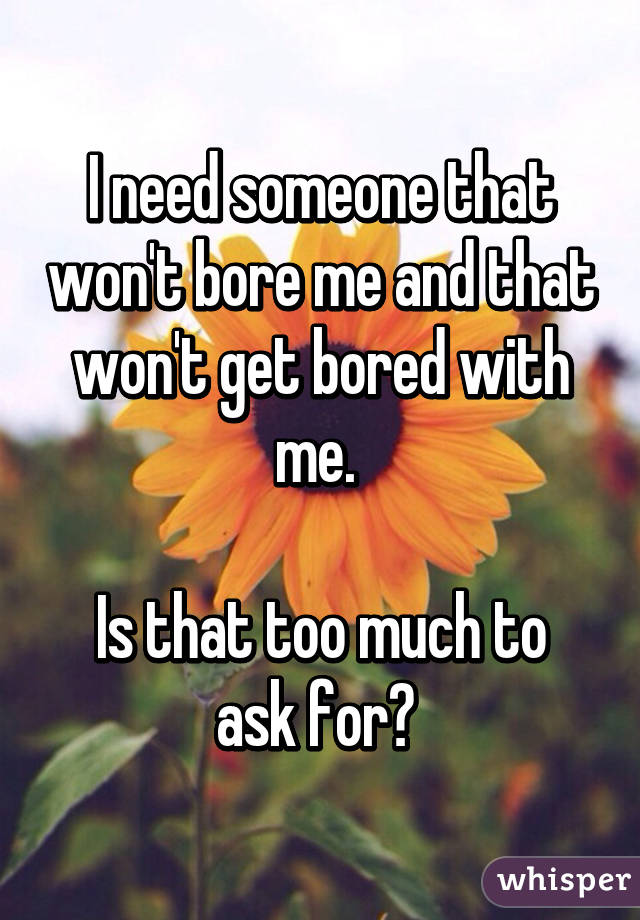 I need someone that won't bore me and that won't get bored with me. 

Is that too much to ask for? 