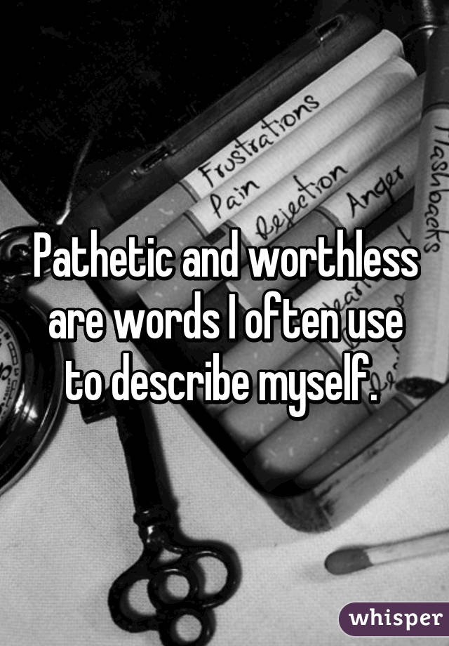 Pathetic and worthless are words I often use to describe myself. 