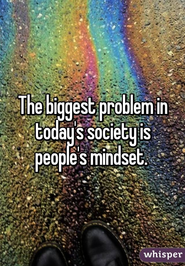 The biggest problem in today's society is people's mindset. 