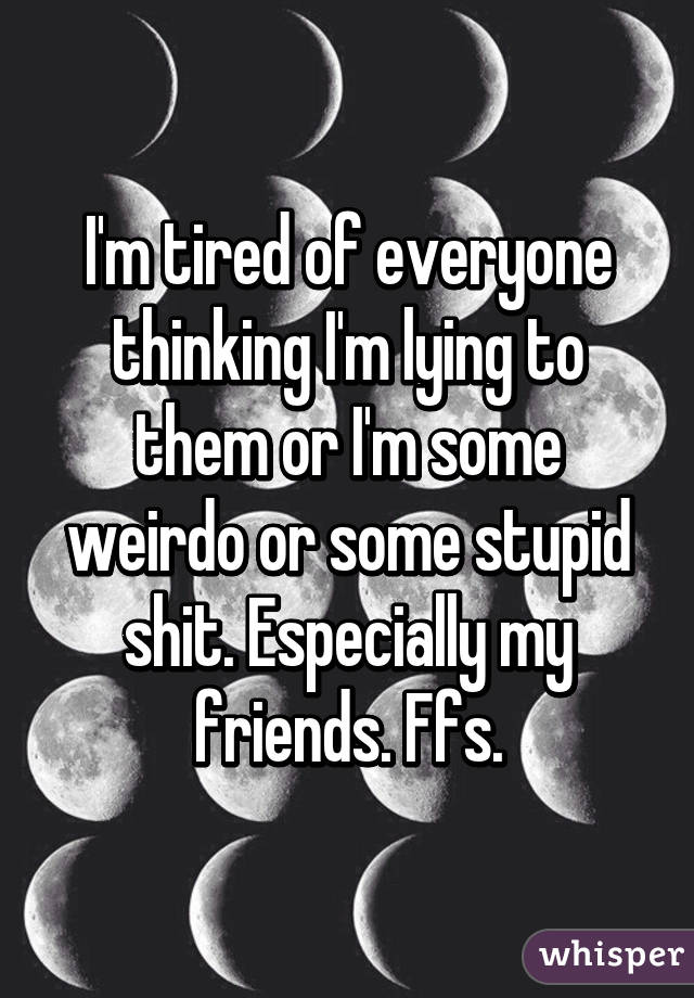 I'm tired of everyone thinking I'm lying to them or I'm some weirdo or some stupid shit. Especially my friends. Ffs.