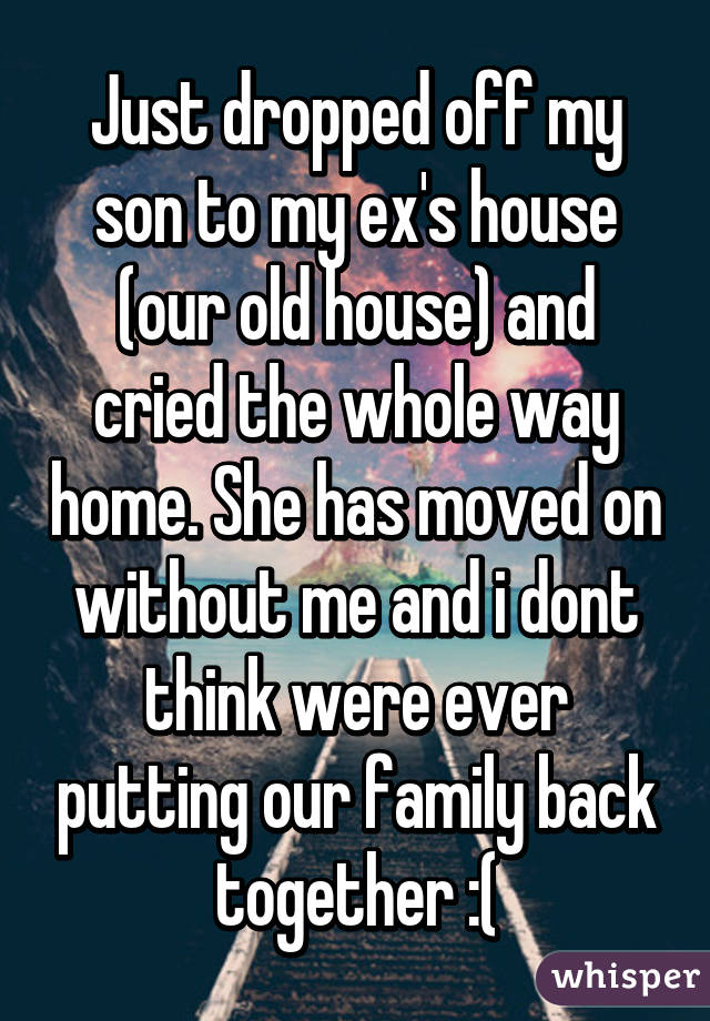 Just dropped off my son to my ex's house (our old house) and cried the whole way home. She has moved on without me and i dont think were ever putting our family back together :(