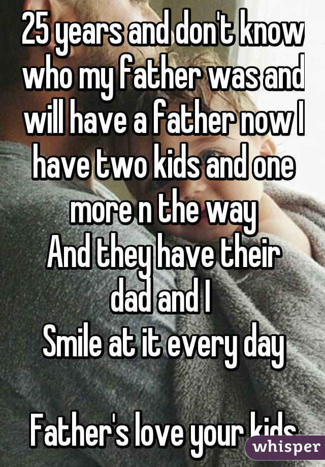 25 years and don't know who my father was and will have a father now I have two kids and one more n the way
And they have their dad and I 
Smile at it every day

Father's love your kids