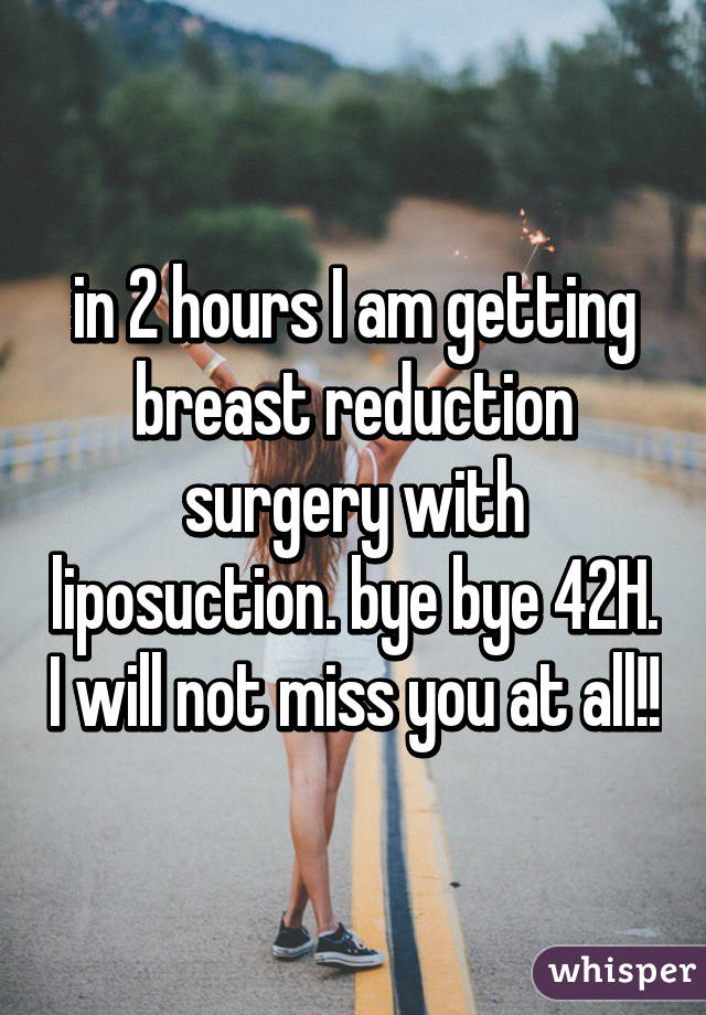 in 2 hours I am getting breast reduction surgery with liposuction. bye bye 42H. I will not miss you at all!!