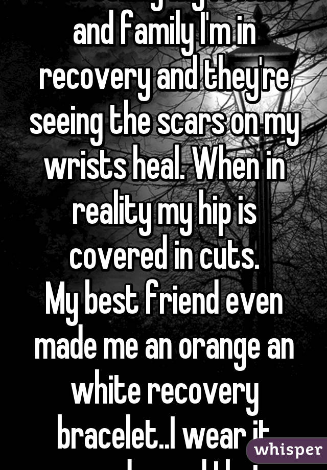 I self-harm and I've been telling my friends and family I'm in recovery and they're seeing the scars on my wrists heal. When in reality my hip is covered in cuts.
My best friend even made me an orange an white recovery bracelet..I wear it everyday and I hate myself.