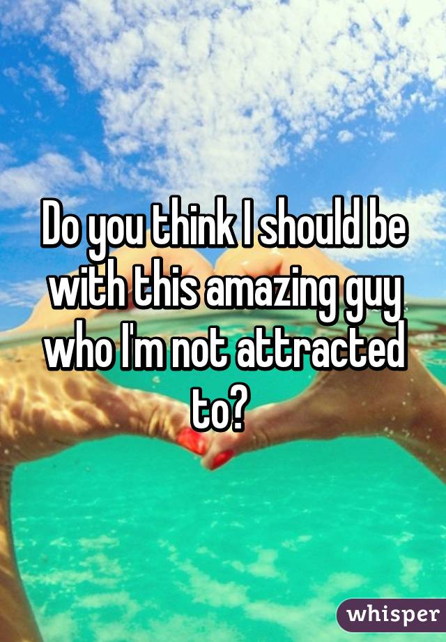 Do you think I should be with this amazing guy who I'm not attracted to? 